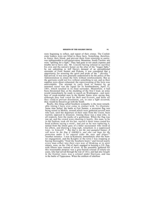 KNIGHTS OF THE GOLDEN CIRCLE.                  41

were beginning to reflect, and repent of their crimes. The Confed-
erate leaders were not blind to these facts. Something, therefore,
to frenzy their blood, and prevent them from returning to sanity,
was indispensable to self-preservation. Meantime, South Carolini- ans
were "spoiling for a fight." They had gone to too much expense and
trouble not to have one. Mr. Lincoln having refused to sacrifice
his own and the nation's honor on the altar of the "nigger baby,"
by not submitting to Jeff Davis's demand of an unconditional
surrender of Forts Sumter and Pickens, it was considered that a
opportunity for arousing the spirit and pride of the " chivalry "
had arrived. It was now generally understood to be the policy of the
Administration to retain the forts without reinforcements. But as
the garrisons could not live without something to eat, and as their
supplies were about exhausted, the reprovisioning of the forts was
unavoidable. The attempt to carry food to Sumter by an
unarmed vessel was the signal for its bombardment, April 12,
1861, which resulted in its final surrender. Meanwhile, it had
been threatened that, at the shedding of the first I loud, an army
would immediately be ready to march on Washington ; and num-
bers of weak-minded men in the Border States were saying that,
aIthough they had voted for Bell and Everett, and done all
they could to prevent dissolution, yet, in case a fight occurred,
they would lie forced to go with the South.
   Really, this thing called Southern sympathy is the most remark-
 able timing I have ever come in contact with. To illustrate:
 Some time before' the battle at Fort Sumter, a secession flag was
 being raised in Mobile, around which were gathered several men
 who loot, until the departure of their state from the Union, been
 warmly opposed to disunion. Among these was a man who, in
 all respects, bore the marks of a gentleman. When the flag was
 run up, and the crowd wore cheering it lustily, this man, to be
 in the fashion, took ofr his hat, waved it three times round his
 head without saying a word ; and just as he was replacing it,
 turned from the intent gaze of a hitter secessionist who stood at
 his elbow, and drawing a long sigh, remarked, in a suppressed
 tone, to himself: " But that is not the star-spangled banner, ft
 will never be the flag if AMERICA; and who can hope for the
 protection under it we enjoyed wider the stars and stripes?"
 Another instance : I was in Kentucky immediately after the Sum-
 ter engagement, and the Knights in the town I was stopping at
 baying thoroughly "fired the Southern heart," and forced nearly
 every man either into their own way of thinking or to utter
 silence, were, on the 15th of April, engaged in hoisting a J.D. flag,
 with fifteen stars instead of seven. In the assembly gathered for
 this treasonable purpose was a gray-haired veteran of ninety-six
 years, who had served through the war of 1812, and had also fought
 in the frontier wars; was a colonel under Harrison, and was
 in the battle of Tippecanoe. When the emblem of rebellion
 