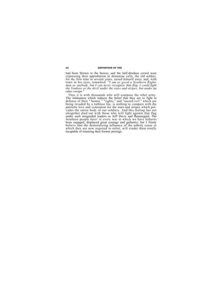 42                      EXPOSITION OF THE

had been thrown to the breeze, and the half-drunken crowd were
expressing their approbation in demoniac yells, the old soldier,
for thc first time in several years, raised himself erect, and, with
tears in his eyes, remarked: "I am as good a Southern Rights
man as anybody, but I can never recognize that flag. I could fight
the Yankees or the devil under the stars and stripes, but under no
other ensign."
  Thus it is with thousands who will compose the rebel army.
The infatuatien which induces the belief that they are to fight in
defense of their " homes " "rights," and "sacred soil," which are
being invaded by a ruthless foe, is nothing to compare with the
patriotie love and veneration for the stars and stripes which per-
vades the entire body of our soldiery. And this feeling has not
altogether died out with those who will fight against that flag
under such misguided leaders as Jeff Davis aud Beauregard. The
Southern people have' in every war in which we have hitherto
been engaged, displayed great courage and gallantry; but I firmly
believe that the demoralizing influence of the unholy cause in
which they are now required to enlist, will rcnder them totally
incapable of retaining their former prestige.
 
