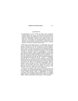 KNIGHTS OF THE GOLDEN CIRCLE.                    43




                        CHAPTER VII.
THE BOMBARDMENT OF FORT SUMTER—ITS EFFECT UPON THE BORDER
  STATES—AGENTS OF THE K. G. C. AT WORK—THEIR COOL RECEPTION IN
  SOUTHERN INDIANA AND ILLINOIS—GAG LAW AND MOB RULE—PRENTICE,
  GUTHRIE, JOHNSON, AND BROWNLOW CLASSED AS "HARD-SHELLS"—THE
  MANNER IN WHICH PROSELYTES ARE MADE-- THE CANDIDATE IN THE ANTE-
  ROOM—THE "PRELIMINARY DECREES," THEIR FORMS, SYMBOLS, AND
  OATHS—THE " OUTER TEMPLE"—ITS INITIATORY CEREMONIES—THE OUTSIDE
  DESIGNS OF THE ORDER—HOW CONVENTIONS, LEGISLATURES, AND
  ELECTIONS ARE CONTROLLED— KNIGHTS' SAFETY GUARDS' AND "KNIGHTS
  GALLANT''—SOUTHERN LADIES SENT NORTH AS SPIES—PLANS TO DESTROY
  PROPERTY AT THE NORTH—NORTHERN SYMPATHIZERS.

  THE battle at Fort Sumter had, to a considerable extent, the
effect in the Border States that the secession leaders desired it
should. Virginia was, by the villainous acts of the Knights,
declared out of the Union, as was likewise Arkansas and Ten-
nessce, and it was fully expected that every remaining Southern
State would soon follow, for without all of them it was not hopcd
to make a successful attack on Washington. It was also
conficdently expected, from the representations of Northern
men, that their section would be greatly divided in sentiment, and
that much assistance might be looked for in that direction. It is
not to be wondered at that they should have expected succor
from the North, when, up to the very day of Lincoln's proelamation,
such influential men as the Hon. Mr. B—, and H — , of Indiana,
the Hon. Mr. V— of Ohio, and other equally prominent men
bad promised that thousands of men in the North "would help
the South, if the South would help herself." This latter quotation
I take from the speech of an Indiana State Senator, made in
Kentucky but a few days before the bombardment of Fort
Sumter. Said Honorable has since renounced "the faith" and
gone ovcr to the side of the Union. Many others have "gone
and done likewise." Hope their repentancc is genuine, and
that they will "bring forth fruits meet for repentance."
  About this time, agents were sent into all the border Slave and
Free States to stir up the Southern feeling, assist in the convoca-
tion of Secession Conventions, and do all they could in the promotion
of that outside pressure which is indispensable to secession
everywhere. The first thing for these agents to do, was to institute
castles wherever a sufficient number of the friends of "Southern
Rights" could be called together for the purpose. Those delegated
 