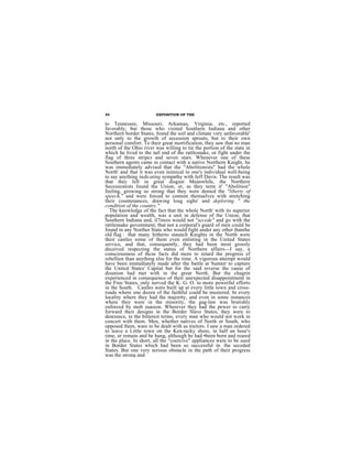 44                      EXPOSITION OF THE

to Tennessee, Missouri, Arkansas, Virginia, etc., reported
faverably; but those who visited Southern Indiaua and other
Northern border States, found the soil and climate very unfavorable'
not only to the growth of secession sprouts, but to their own
personal comfort. To their great mortification, they saw that no man
north of the Ohio river was willing to tie the portion of the state in
which he lived to the tail end of the rattlesnake, or fight under the
flag of three stripcs and seven stars. Whenever one of these
Southern agents came in contact with a native Northern Knight, he
was immediately advised that the "Abolitionists" had the whole
North' and that it was even inimical to one's individual well-being
to say anything indicating sympathy with Jeff Davis. The result was
that they left in great disgust Meanwhile, the Northern
Secessionists found the Union, or, as they term it' "Abolition"
feeling, growing so strong that they were denied the "liberty of
speech," and were forced to content themselves with stretching
their countenances, drawing loug sighs' and deploring " the
condition of the country."
  The knowledge of the fact that the whole North' with its superior
population and wealth, was a unit in defense of the Union; that
Southern Indiana and, il7inois would not "secede" and go with the
rattlesnake govemment; that not a corporal's guard of men could be
found in any Norther State who would fight under any other thanthe
old flag : that many hitherto staunch Knights in the North were
their castles some of them even enlisting in the United States
service, and that, consequently, they had been most grossly
deceived respecting the status of Northern affairs—I say, a
consciousness of thcse facts did more to retard the progress ef
rebellien than anything else for the time. A vigorous attempt would
have been immediately made after the battle at Sumter to capture
the United States' Capital but for the said reverse the cause of
disunion had met with in the great North. But the chagrin
experienced in consequence of their unexpected disappointment in
the Free States, only nerved the K. G. O. to more powerful efforts
in the South. Castles were built up at every little town and cross-
roads where one dozen of the faithful could be mustered. In every
locality where they had the majority, and even in some instances
where they were in the minority, the gag-law was brutishly
enforced by mob suasion. Wherever they had the pewer to carry
forward their designs in the Border Slave States, they were to
denounce, in the bitterest terms, every man who would not work in
concert with them. Men, whether natives of North or South, who
opposed them, ware to be dealt with as traitors. I saw a man ordered
to leave a Little town on the Ken-tacky shore, in half an hour's
time, or remain and be hung, although he had •been born and reared
in the place. In short, all the "coercive" appliances were to be used
in Border States which had been so successful in. the seceded
States. But one very serious obstacle in the path of their progress
was the strong and
 