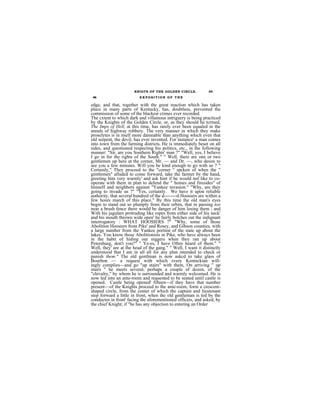 KNIGTS OF THE GOLDEN CIRCLE.             45
 46                       EXPOSITION OF THE

edge, and that, together with the great reaction which has taken
place in many parts of Kentucky, has, doubtless, prevented the
commission of some of the blackest crimes ever recorded.
The cxtent to which dark and villainous intriguery is being practiced
by the Knights of the Golden Circle, or, as they should he tcrmed,
The Imps of Hell, at this time, has rarely ever been equaled in the
annals of highway robbery. The very manner in which they make
proselytes is in itself more damnable than anything which even that
old serpent, the devil, has ever invented. For instance' a man comes
into town from the farming districts. He is immediately beset on all
sides, and questioned respecting his politics, etc., in the following
manner: "Sir, are you Southern Rights' man ?" "Well, yes, I believe
I go in for the rights of the South." " Well, there are one or two
gentlemen up here at the corner, Mr. — and Dr. —, who desire to
see you a few minutes. Will you be kind enough to go with us ? "
Certainly," They proceed to the "corner '' spcken of when the "
gentlemen" alluded to come forward, take the farmer by the hand,
greeting him very warmly' and ask hint if he would not like to co-
operate with them in plan to defend the " homes and firesides" of
himself and neighbors against "Yankee invasion." "Why, are they
going to invade us ?" "Yes, certainly. We have it upon reliable
authority, that several hundred of the d--------d Hoosiers are within a
few hours march of this place." By this time the old man's eyes
begin to stand out so plumply from their orbits, that in passing too
near a brush fence there would be danger of him losing them ; and
With his jugulars protruding like ropes from either side of his neck'
and his mouth thrown wide open' he fairly bolches out the indignant
interrogatory : WHAT HOOSIERS ?" "Why, some of those
Abolition Hoosiers from Pike' and Rosey, and Gibson counties, with
a large number from the Yankee portion of the state up about the
lakes. You know those Abolitionists in Pike, who have always been
in the habit of hiding our niggers when they ran up about
Petershurg, don't you?" " Ye-es, I have Often heard of them." "
Well, they' are at the head of the gang." " Well, I want it distinctly
understood that I am in all all for any plan intended to check or
punish them." The old gentlman is now askcd to take glass of
Bourbon — a request with which every Kentnckian will-
ingly complies—and go "up stairs" with them, On arriving " up
stairs " he meets several, perhaps a couple of dozen, of the
"chivalry," by whom he is surrounded and warmly welcomed. He is
now led into an ante-room and requested to be seated until castle is
opened. Castle being opened' fifteen—if they have that number
present—of the Knights proceed to the ante-roem, form a crescent-
shaped circle, from the center of which the captain and lieutenant
step forward a little in front, when the old gentleman is led by the
conductor in front' facing the aforementioned officers, and asked, by
the chief Knight; if "he has any objection to entering an Order
 