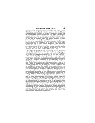 KNIGHTS OF THE GOLDEN CIRCLE.                     49
castle makes full preparations for receiving him into Outer Temple,
These having been effected, initiate is again led into the hall, and
received into the embrace of the circle as before. Circle now
encloses him by forming a complete ring, when the chief an-
nounces to him, in the most sclemn and dignified manner, that "
he is now a KNIGHT OF THE GOLDEN CIRCLE." This is positively
the first time he hears his name, and, in some instances, it makes
him, as the Hoosiers say, "look wild." He is now sworn to regard
his duty to his state and, his state authorities, and his home and
domestic interests as "paramount to his duty to the United States
Constitution and all other human enactments." The password,
which is changed every three months, or oftener, if it is necessary to
prevent impositions, is then given him, together with the signs of
the Order, and he is, in all respects, a member of the Outer
Temple of the Castle of the Knights of the Golden Circle.
    It will be observed that some insignificant changes have been
made in the ritual within the last few mouths, by eomparing the
foregoing initiation with what has been said, in previous pages, cf
the form of receiving members one year or less ago. Just here I
will remark that with the K. G. C. the ritual is by no means as
permanent or unalterable as that of most other secret orders ; and,
in fact, nearly every castle is in the habit of modifying this instrument
to suit the "peculiar" demands of the immediate locality in
which it is intended to be used. For instance, in Kentucky and
other Border States, in latter days, the various initiatory steps to the
Inner Temple are much more gradual and conservative than they are
in the Cotton States; and, in many cases, whcre it is known. that
the candidate is a more than usually moral man, and somewhat
sensitive respecting oaths, the chief has the privilege of laying
aside the ritual for the most part, and tolling the applicant in on
his owu hook. But the supposed case just cited unfolds the general
plan, and it will be seen that the most flagrant misrepresentations, and
the most unscrupulous lying are resorted to for the purpose of
making additions. An honestly disposed man is picked up in the
street, and is hardly aware of it before he has taken the most binding
oaths to violate the constitution of his country, trample the United
States laws under his feet, and assist, with hit whole power, in the
carrying out of the most treasonable and diabolical crimes against
the government and its supporter& But so far as the government
and formal regulations of the castles are concerned, they are of very
little importance within themselves. It is the outside designs of the
Order at this time, and the various plans adopted, from time to time,
to prosecute them, that should receive most attention, inasmuch as
they threaten not only the subsequent ruin and destruction of the
American Republie, but menace the happiness and well-being of
every neighborhood and family north of Mason and Dixon's line,
especially those of the western Border States.
 