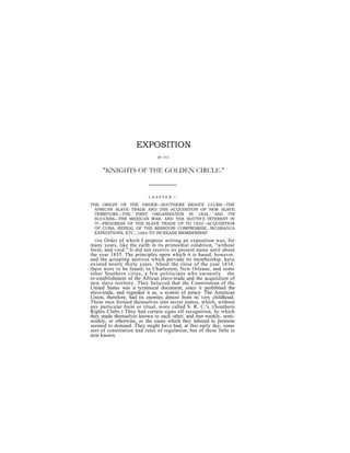 EXPOSITION
                               or TEE


     "KNIGHTS OF THE GOLDEN CIRCLE."


                           CHAPTER I.

THE ORIGIN OF THE ORDER—SOUTHERN RIGHTS' CLUBS—THE
  AFRICAN SLAVE TRADE AND THE ACQUISITION OF NEW SLAVE
  TERRITORY—THE FIRST ORGANIZATION IN 1834, AND ITS
  SUCCESS—THE MEXICAN WAR, AND THE SOUTH'S INTEREST IN
  IT—PROGRESS OF THE SLAVE TRADE UP TO 1852—ACQUISITION
  OF CUBA, REPEAL OF THE MISSOURI COMPROMISE, NICARAGUA
  EXPEDITIONS, ETC., USED TO INCREASE MEMBERSHIP.
  THE Order of which I propose writing an exposition was, for
many years, like the earth in its primordial condition, "without
form, and void." It did not receive its present name until about
the year 1855. The principles upon which it is based, however,
and the actuating motives which pervade its membership, have
existed nearly thirty years. About the close of the year 1834,
there were to be found, in Charleston, New Orleans, and some
other Southern cities, a few politicians who earnestly the
re-establishment of the African slave-trade and the acquisition of
new slave territory. They believed that the Constitution of the
United States was a tyrannical document, since it. prohibited the
slave-trade, and regarded it as, a system of piracy The American
Union, therefore, had its enemies almost from its very childhood.
These men formed themselves into secret juntos, which, without
any particular form or ritual, wore called S. R. C.'s, (Southern
Rights Clubs.) They had certain signs elf recognition, by which
they made themselves known to each other, and met weekly, semi-
weekly, or otherwise, as the cause which they labored to promote
seemed to demand. They might have had, at this early day, some
sort of constitution and rules of regulation, but of these little is
now known.
 