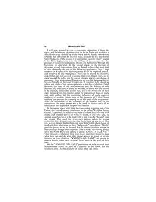 50                        EXPOSITION OF THE

    I will now proceed to give a systematic exposition of these de-
signs, and their modes cf prosecution, as far as I was able to obtain a
direct knowledge of them up to the time I left the South, immediately
after the fall of Sumter. In the first place, in order to drag the Border
Slave States out of the Union, it is determined upon to either " coerce
" the State Legislatures into the calling of conventions for the,
passage of secession ordinances, or call one themselves' through the
Governor or otherwise. In the second place, in the election of
delegates to such conventions they are bound to have their own kind
of men chosen by the use of the following appliances: First, Large
numbers of Knights from adjoining states are to be imported, armed.,
and preparcd for any emergency. These are to attend the elections,
and, if they can not suceeed in casting their own illegal votes, are to
stand around the polls, and by curses, threats, and even violence, if
necessary, ferce weak-spined Union men to vote the Secession ticket.
Second, Knights of the inner Temple are, if possible, to be chosen as
tellers and clerks of the various precincts at the day of electiou. Third'
Between the time of the announcement and the holding of said
election, all, or at least as many as possible, of those who are known
to be staunch, immovable Union men, are to be driven out of their
state, detained from the election, either by stratagem or force, or made
way with nothing but the overawing influence of vastly superior
numbers of resolute Union men, or the presence of United States
soldiery' can prevent the carrying out of this part of the programme.
After the submission of the ordinance to the popular vote by the
convention, the same means are to be used in furthcr- ance of its
adoption as then applied in the previous election.
    In the second place, after they have succeeded in getting out of the
Union, they intend having committees, to be called "K nights' Safety
Guards," appointed, to watch every man of whcm they have the least
doubt, and whether native of North or South, if any hold. can, be
.gained upon him, he is to be dealt with in any way the "Guards" may
see proper. They need not bring such person beforc the proper
authorities for a formal trial. but may barrel him up and throw him
into a river, tar and feather him, and send him North, shoot, hang, or
deed with him. othorwise, as their " judgments " may dictate. Thirdly'
guerrilla parties are to be formed, bcth to harrass Northern troops on
their passage through their sections,. and to make devastating forays
upon the North. These are called, in castle, KNIGHTS GALLANT."
Their mission is wherever they wish to go, and their license to take
what they can, and do what they please, except to injure or viclate
females or little children. "KNIGHTS GALLANT" are sworn to
protect female virtue and children's lives, even at the peril of their
own.
    By the " KNIGHTS GALLANT" provisions are to be secured from
Northwestern States, in ease of a scarcity in the South, for the
Southern army. All the property or money they can obtain
 