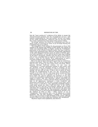 52                      EXPOSITION OF THE


him the "most satisfactory" evidences of his ability to muster the
aforementioned regiment into the "Confederate service." Jeff
replied, commending his "true and faithful" servant very highly
for his ''noble and patriotic" endeavors; but' for one time in his
life, at least. seemed to have been remiss in the exercise of those
    far-seeing" qualities for which his confederates give him so
much credit' in inclosing his letter in an envelope bearing the
Confederate flag on its exterior.
    The recognition of this emblem by the postmaster at Dover Hill
resulted in the opening and reading of Jeff's epistle, the contents of
which soon becoming public, so highly excited the "Confederate"
patriotism of the citizens of Martin county, that they could not
refrain from manifesting their otherwise inexpressible approbation
of the noble Drongoole and his course, by means of fervent, patri-
otic kicks and blows, so well laid on that he came near yielding
up the ghost. Drongoole, whether from the advice of his physi-
cinn or not, concluded that it would be well for him to travel
South a little for his health, Wort undertaking to lead a
regiment of Martin county Hoosiers. against "Lincoln's army."
    But if he had not been detected in good time he would have
effected much harm. There are others, who are far less suspected
than lie was, of whoa we may expect more real harm. While
passing through Sullivan county, on my way to
:Indianapolis, a certain gentleman residing in that county, told
me, privately, that he intended raising a company of one
hundred men to fight for Jeff Davis; at least he would make the
attempt. He also told me that, if Davis was to march an army
through his neighborhood on that very day, devastating the
country as he went, that he, with many more, would join him,
This gentleman was not a member of the K. G. C. but bad
been under thc special influence my teachings of one who
lived in his immediate neighborhood; lie had not yet caught the
signal of silence, and, was, therefore, openly expressing his
imbibed scntiments. I talked with him shortly afterward, and he
had, to all appearance, undergone a most wonderful and
miraculous conversion. lie was now a strong Union man, and a
bitter enemy to Jeff Davis. This apparently remarkable change I
could easily account for, when I had seen him, in thc interim
between the first and last conversations, talking with a certain
individual who recognized the sign of the crescent. By some close
maneuverings, I found that the last-mentioned individual had
several proseltyes in and around his neighborhood, and that it was
the intention of these to form " Home Guard," to act in
"emergencies." They could not, how- ever, be induced, by a certain
gentleman who was then enrolling a company for Government
service, to go from home to fight the battles of the country, although
several of them wore stout young men, footloose, and unemployed.
    Mysteries require some explanation, and wherever
 