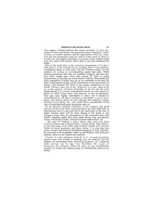 KNIGHTS OF THE GOLDEN CIRCLE.                      53

 they appear, should undergo the closest scrutiny. A close dis-
cerner of men and things can generally detect treachery, where
it exists, in a man's motions and the expressions of his eye, what-
ever his lip pretensions may be; and in times such as these it
is well, yes, even highly important, to exercise a most vigilant watch
over all a man's little actions, where there is any just foundation for
doubt.
  But to the sixth plan in the secession programme of to-day.*
This plan is to be carried out by sending such of the patriotic
Confederate ladies as will come, into the Northern States, for the
purpose of acting as corresponding agents and spies. While
making pretensions that they are Southern refugees, and that they
have been scared away from their homes by fears of negro
insurrections, or that they are come North to improve their health and
enjoy tranquillity of mind, they are to be constantly on the alert for
news respecting the designs of the Government or the movements of
armies, and transmit the same to the proper authorities in the
South. Further, they are to act, wherever it is pos- sible to do
so, in the capacity of beasts of burden, (1 do not use this term
disparagingly,) to convey contrabrand articles to such agents or
places as shall insure their safe delivery to the secessionists.
This may seem highly improbable to many, but it should be
remembered by all that a woman is decidedly a great insti-
tution, and that by means of such efficient and extensive modern
facilities as crinoline, etc., she could effect considerable in the
way of exporting small arms, percussion sops, etc.
  In the present troubled condition of the country, the good
citizens of the loyal states will experience no little difficulty in
determining who is a spy and who is not, especially in the case of
ladies; because there will be many fleeing to the North as real
refugees; many who, in consequence of the miserable days and
fearful, sleepless nights they have spent during long and gloomy
weeks, will sacrifice home, with all its former endearments, for
  . the sake of finding a place where they may rest their
wearied frames and compose their excited minds. Bnt while it
is true that many truly noble and excellent women will seek the
North for these purposes, and these alone, it is also true that
some, at least, will come for far different purposes. It will, therefore,
be necessary to be hospitable, while we are Prudent; kind and sym-
pathetic, while we are vigilant and watchful.
  Finally, it is the intention of the K. G. C. to send incendiary
agents—men who scruple at nothing, care for nothing—for the
purpose of committing raids, destroying property, etc., wherever
such service can in any way facilitate the cause of
secession. For instance: When an army, or any considerable
number of troops, are rendezvousing at a determinate point on the
border,
 