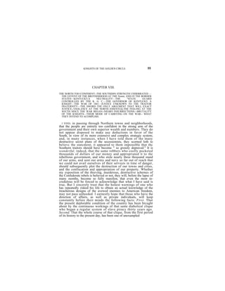 KNIGHTS OF THE GOLDEN CIRCLE.                    55




                         CHAPTER VIII.
THE NORTH TOO CONFIDENT--THE SOUTHERN STRENGTH UNDERRATED —
  THE EXTENT OF THE BROTHERHOOD AT THE Nonni, AND IN THE BORDER
  STATES—KENTUCKY,S       NEUTRALITY—THE       "STATE     GUARD
  CONTROLLED BY THE K. G. C.—THE GOVERNOR OF KENTUCKY A
  KNIGHT—THE WAR OF 1861—JUSTICE UNKNOWN TO THE TRAITOR
  FRATERNITY—THE SWORD THE ONLY ARGUMENT THAT WILL EXACT
  JUSTICE--VIGILANCE AT THE NORTH ESSENTIALTHE FEELING AT THE
  SOUTH SINCE THE WAR BEGAN--NEGRO INSURRECTIONS---BRUTALITY
  OF THE KNIGHTS—THEIR MODE OF CARRYING ON THE WAR-- WHAT
  THEY INTEND TO ACOMPLISH.

  I FIND, in passing through Northern towns and neighborhoods,
that the people are entirely too confident in the strong arm of the
government and their own superior wealth and numbers. They do
not appear disposed to make auy deductions in favor of the
South, in view of its more extensive and complex strategic system;
and, in many instances, when I have told them of the many
destructive secret plans of the secessionists, they scorned loth to
believc the statcment; it appeared to them impossible that thc
Southern traitors should have become " so grossly depraved." It is
wonderful, indecd, that the same robbers who coolly pocketed
thousands of dollars of our money and appropriated it to the
rebellious government, and who stole nearly three thousand stand
of our arms, and sent our army and navy so far out of reach that
we could not avail ourselves of their services in time of danger,
should subsequently plot the destruction of our towns and cities,
and the confiscation and appropriation of our property. Whether
my exposition of the thieving, murderous, destructive schemes of
the Confederate rebels is believed or not, they will, before the lapse of
many months, become so fully manifest, that even the most in-
credulous will be forced to acknowledge that what I have said is
true, But I sincerely trust that the honest warnings of one who
has repeatedly risked his life to obtain an actual knowledge of the
treacherous designs of the avewed enemies to American freedom,
may not pass unheeded. I earnestly hope that those who have the
direction of affairs, as well as private individuals, will keep
constantly before their minds the following facts: First. That
the present deplorable condition of the country has been brcught
about by the continuous workings of that same diabolical clique
who began a regular system of slave piracy thirty years ago.
Second. That the whole course of that clique, from the first period
of its history to the present day, has been one of unexampled
 