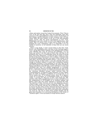56                      EXPOSITION OF THE

villany and enmity toward the Federal Government. Third. That in
view of the fact that they have, from the beginning, been duly
conscious of the unjustifiableness of their course, the treachcery of
their designs, and the deficiency of their resonrces, they. will not,
cannot, place the least reliance in the use of fair and honorable
means. Fourth. That the recent developments at New York,
Philadelphia, and Cairo, justify us in the worst apprehensions. And
finally, that it is always well, in times such as these, to be fully
prepared for every contingency; that it is impossible to be too
careful of ourselves, or too watchful of those who are our sworn
enemies.
   While in the South, I wrote several letters to the New York,
Boston, and Philadelphia press, and also to the Cincinnati papers,
incog., giving them timely warning of the imminent peril of those
cities. Whether they were all received and published, I do not
know; but certain I am that some of them were, and that, in all
probability they were, to a considerable extent, the means of saving
those town from destruction. I would also have written to Cairo,
but that at that time I did not know who to address. I had been told,
by prominent Knights, that there were many of their number in the
latter place, and all through Southern Illinois. I was not, however,
favored with any of their names. I was also told that there were
enough in Southern Indiana to render their Confederate brethren
considerable assistance. It was presumed, at one time, that, by the
aid of these Hoosier and "Egyptian" Knights, the whole of Southern
Indiana and Illinois could be made over to Jeff Davis. In this wild
calculation they were very grandly disappointed, as everybody
knows. It need not, however, be believed that there arc none of the
K. G. C. left in those sections, as I shall now proceed to show, from
the following statistical account, which received from the
Corresponding Sec. of Jefferson Castle, Kentucky : In New Albany
there nre about 25 Knights; in Madison 18; in Evansville 15; in
Davies county, Ind., 10; in Sullivan county, about 30; in Spencer
county, 45; in Vincennes, 14; in Washington county, 10; in Gibson
county, 7; in Cairo, Ill., there are, or were, a few weeks ago, 300,
and from 100 to 200 in neighboring towns; so that in all there are in
the ncighborhood of 550 Knights yet in Southern Indiana, and
Illinois, unless they have lately migrated or renounced the faith.
The majority of them, however, are not very dangerous just now
without a eader, as they are of what is termed the "small fry." There
was one in Evansville, and also one in Princeton, Ind., who might
be feared, but due notice of their characters having been given to
the proper authorities of those places some time since, they have
been properly attended to, and will be prevented from committing
any overt act. The way in which these resident Knights will do
great harm hereafter is in conveying intelligence to the friends of
"Southern rights" of the movements of troops and the chances
 