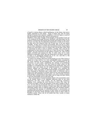 KNIGHTS OF THE GOLDEN CIRCLE.                     57

of spoil in various places, which intelligence, in the future, may prove
highly important to the rebels. Some of them may also be mean
enough to poison their patriotic neighbors, or do sly injury to such of
the government troops as they may be convenient to.
Members of the inner Temple of the Knights of the Golden Circle are
to be scatterod all through Missouri, Kentucky, and Maryland, for the
purpose of harrassing and injuring the friends and soldiers of the Union
in every way they can. No particular programme is made out for them,
but they are to do whatever they can, in any way, or by any means
available. If they can use poison successfully, they will do it; if they
can, by false statements, so direct the movements of the United States
troops as to cause them a loss or a dcfeat, they will do that; if they find
it convenient to burn a town or destroy a bridge, they will not be
condemned by their directors for that act; if they can give the "Knights
Gallant" any sure directions for the capture of prizes, etc., they will be
highly rewarded and praised for that. In short, they are to make
themselves generally useful. But one thing above all others, some one
of them is to distinguish himself for, if he can, and that is, the
assassination of the "Abolition" President.
  It matters not whether Maryland and Kentucky go out of the Union or
remain in it, they will be, to a very considerable extent, occupied by
the worst enemies the government has. The proclamations of the
Governors of such states, prohibiting the passage of Confederate
troops over their territory, will have about as much effect on the
Knights as a moonbeam has on an iceberg in the North pole. They will
provide ways and means for the transcmovements of Confederate
soldiers without any knowledge of the matter ever reaching the
Governor. There are nearly six thousand Knights in Kentucky, about
three thousand in Maryland, and a great many in Delaware, and so
long as the chief executives of those states do not issue proclamations
orderinging the disbanding of thcir castles, yea, and even the cxecution
of those who continue loyal to the Order, just so long will their efforts
to prevent treasonable acts be null and void.
    Nor is the position of armed neutrality likely to be assumed by some
of the Border States to be regarded otherwise than as the most
dangerous one they could occnpy, for the following conclusive
reasons: First. Among the most forward of those who enter the
"STATE GUARD" will be the members of the Inner Temple of the K.
G. C. Second. Having secured the state arms, no matter how much they
swear to use them only in defense of their state, they will readily and
cheerfully employ them in making night forays into Northern borders,
in promoting the passage of contraband goods to secessionists, in
guarding and protecting our enemies in their midst, or in assisting the
passage of secession troops through certain routes in their states to
Northern points. There can be no doubt that they would, in many
instances, render the
 