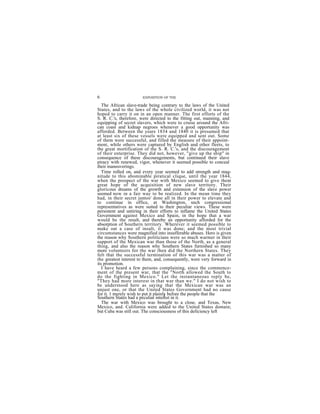 6                      EXPOSITION OF THE

   The African slave-trade being contrary to the laws of the United
States, and to the laws of the whole civilized world, it was not
hoped to carry it on in an open manner. The first efforts of the
S. R. C.'s, therefore, were directed to the fitting out, manning, and
equipping of secret slavers, which were to cruise around the Afri-
can coast and kidnap negroes whenever a good opportunity was
afforded. Between the years 1834 and 1840 it is presumed that
at least six of these vessels were equipped and sent out. Some
of them were successful, and filled the measure of their appoint-
ment, while others were captured by English and other fleets, to
the great mortification of the S. R. C.'s, and the discouragement
of their enterprise. They did not, however, "give up the ship" in
consequence of these discouragements, but continued their slave
piracy with renewed, vigor, whenever it seemed possible to conceal
their maneuverings.
   Time rolled on, and every year seemed to add strength and mag-
nitude to this abominable piratical clique, until the year 1844,
when the prospect of the war with Mexico seemed to give them
great hope of the acquisition of new slave territory. Their
gloricous dreams of the growth and extension of the slave power
seemed now in a fair way to be realized. In the mean time they
had, in their secret juntos' done all in their power to elevate and
to continue in office, at Washington, snch congressional
representatives as were suited to their peculiar views. These were
persistent and untiring in their efforts to inflame the United States
Government against Mexico and Spain, in the hope that a war
would be the result, and thereby an opportunity afforded for the
absorption of Southern territory. Wherever it seemed possible to
make oat a case of insult, it was done; and the most trivial
circumstances were magnified into insufferable abuses. Hero is given
the reason why Southern politicians were so much warmer in their
support of the Mexican war than those of the North, as a general
thing, and also the reason why Southern States furnished so many
more volunteers for the war then did the Northern States. They
felt that the successful termination of this war was a matter of
the greatest interest to them, and, consequently, were very forward in
its promotion.
   I have heard a few persons complaining, since the commence-
ment of the present war, that the "North allowed the South to
do the fighting in Mexico." Let the instantaneous reply be,
"They had more interest in that war than we." I do not wish to
be understood here as saying that the Mexican war was an
unjust one, or that the United States Government had no cause
for it. 1 merely wish to put it plainly before the people that the
                                      i
Southern States had a peculiar interest in it.
   The war with Mexico was brought to a close, and Texas, New
Mexico, and. California were added to the United States domain;
but Cuba was still out. The consciousness of this deficiency left
 