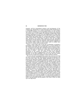 60                       EXPOSITION OF THE


etiquette, and the extraordinary progress and developments of the
crinoline age, demand that we of the masculine gender should keep at
a "respectable distance" on a "short acquaintance." in view of these
facts, and in consideration of the importance attached to the character
of a female spy, I would suggest the propriety of appointing female
vigilance committees in every town and neighborhood, to whom shall
be assigned the duty of keeping an eye on their sister visitors from the
sunny South, their trunks, skirts, etc. Among other things, it would be
well for these female committees to see that no letters from a strange
lady, directed to any point South, should go into the post-office
unexamined; and this should he especially and particularly attended to
where there is good reason for suspicion. The superior judgment of
our Northern ladies would of course enable them to conduct their
operations in a proper and becoming manner.
  I know it seems rather rude, in this age of refinement, to demand a
knowledge of the contents of a woman's letter, or of the character of
the articles in her trunk; and, more especially, of the amount of "steel,"
etc., contained in her skirts. But it should be borne in mind that these
are war times; that our liberties are t stake; that "eternal vigilance is
the price of liberty; " that those who threaten our ruin and the
destruction of the country, are aiming to take every dishonest
advantage of us; that no condescension is too low for them; and that,
therefore, we are fully justifiable in the use of any and every means
which has for its object the retardation of their nefarious schemes.
  The men who have precipitated this country into civil war never had
any sense of justice, and all their pretensions in that direction are, and
ever have been, false. The lofty dignity attributed to Jeff Davis is
precisely the same kind of dignity manifested, by his father, the devil,
in the garden of Eden, when ha promised our mother Eve that if she
would pluck and eat of the forbidden fruit she and her progeny should
be as gods. Conscience, among secessionists, is an obsolete term, if
Webster has properly defined it, and, consequently, all appeals to that
high moral faculty will have about as much effect in checking their
villainous movements as the wind from a hand-bellows would have in
retarding the course of a hurricane. When men, such as the leaders of
the present rebellion, are successfully met, it must be upon their own
ground, and to a very considerable extent, at least, with their own
weapons. I admire the high moral tone of the present administration,
as manifested in its refusal to allow of the confiscation of the effects
of the Southern traitors in Northern states, But while I admire it, and
while I would hold it up as an example to the world, under all ordinary
circumstances, yet I can but consider it, in the present condition of
things, as not only impracticable, but as a bsolutely suicidal and unjust
both to the government and the people of the North. While we stand
up in our high moral
 