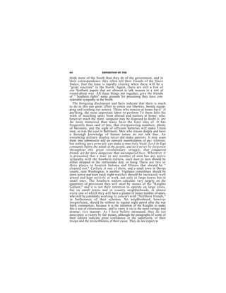64                      EXPOSITION OF THE

think more of the South than they do of the government, and in
their correspondence they often tell their friends of the Slave
States, that the time is rapidly coining when there will be a
"great reaction" in the North. Again, there are still a few of
our Northern papers that are allowed to talk treason in a sort of
round-about way. All these things put together, give the friends
of " Southern rights" some grounds for presuming they have con-
sideruble sympathy in the North.
  The foregoing disclosures and facts indicate that there is much
to do in this our great cffort to retain our liberties, beside equip-
ping and sending out armies. Those who remain at home have' if
anything, the most important labor to perform To them falls the
work of watching spies from abroad and traitors at home; who,
however much the more. sanguine may be disposed to doubt it, are
far more numerous than many have the least idea of. It has
frequently been said of late, that overpowering numbers, plenty
of bayonets, and the sight of efficient batteries will make Union
men, as was the caso in Baltimore. Men who reason deeply and have
a thorough knowledge of human nature do not talk thus. An
overawing military display never did make patriots. It may scare
them into submission and an outward manifestation of pa-. triotism;
but nothing save principle can make a man truly loyal. Let it be kept
constantly before the minds of the people, and let it never be forgotten
throughout this great revolutionary struggle, that conquered
friends are far more dangerous than unconquered foes. Wherever it
is presumed that a man' or any number of men has any active
sympathy with the Southern traitors, such man or men should be
either shipped to the rattlesnake den, or hung There are two or
thrce places in Soutern Indiana and Illinois that should be "
cleaned out." Carlisle is one cf them, and a small town in Davies
county, near Washington, is another. Vigilance committees should be
more active and keen eyed; night watches should be increased, well
armed and kept actively at work, nut only in large towns but in
small ones. The Southcrn traitors calculate very largely on the
quantities of provisions they will steal by means of thc "Knights
Gallant," and it is not their intention to operate on large cities,
but on small towns aud in country neighborhoods, in almost
every one of which they will have a greater or lesser number of spies,
who will be constantly working iii concert with "Northern friends,"
in furtherance of their schemes. No neighborhood, however
insignificant, should be without its regular night patrol after the war
fairly commences, because it is the intention of the Knights to make
this a war of exterminatiou, and to carry it on in the most savage and
destruc- tive manner. As I have bofore intimated, they do not
anticipate a victory by fair means, although the paragraphs of some of
their editors indicate great confidence in the superiority of their
troops and the invincibleness of their cause. They do not expect to
 