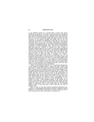 66                        EXPOSITION OF THE


a very different people' as a general thing. I know some native
Southrons are among us, but I havc always noticed that a Southcern
man in the North was by no means a Southern man in the South. Of
these facts, the Southern people are generally aware. They also know
that we are a more self-reliant people than they; that WO arc duly
ccnscious of our superior strength and wealth; that we are less
suspicious of anything evil happening us than they are; that we are
somewhat slower on. te move' and that, consequently, considerable
advantagc will he gained over us by sudden, unexpected movements,
in remote and unguardcd places. Their night forays and plundering
expeditions—and they anticipate many—are all to be conducted on
what they term the " Marion" or "Swamp Fox" plan. A party of
Mounted "Knights Gallant" are to collect at some point along Mason
and Dixon's line, make a descent upon a corn-growing neighborhood,
surprise some old farmer, take his wagon and team, load up with
corn, and strike for the river. Once there, they will convey their
plunder across, in skiffs and flats, to Southern soil, where a
previously posted guard, with servants, conveyances, etc., will be
prepared to receive them. In the mean, time, if the farmer wakes, and
is about to detect them, they will set fire to some of his property, and
thereby distract his attention; or, if he comes too close upon them,
will shoot him, and let him go. In other instances, it will be arranged
with some of the "faithful" to have the farmer and his family leave
home on some particular and designated occasion, wheu the same
opcration can be carried on more conveniently.
    Again, it is the intention of the K. G. C. to send large detachments
of the mounted "Knights Gallant," armed with rides, swords, and
short arms' to attack and harass such weaker portions of the United
States army as may be convenient to thcm. This kind of lighting •suits
the young bloods of the South far hotter than any other. There is just
euough of risk and romance about it to inspire them, and there is no
doubt, that they will vie with each other in the performances of
extraordiuary feats' and the achievement of grand little victories. To
fully prepare them for this species of wnrfare, tey have, for some
time, beeu practicing race targcting. This is accomplished by first
prepariug a circuitous race course, of small circumference —say a
quarter of a mile, —then arranging targets, to the number six to
twelve; after which the "chivalry" mount their fleet horses and ride
around the ring at a rapid speed, firing with revolvers or Minies at the
targets in succession. This is very grand sport for the "Knights
Gallant'" while, at the same time, it givcs thcm the very best of
dragoon drill,
    Now, in order to mect this extensive guerrilla arrangement suc-
cessfully, l would snggest the formation of similar companies, and the
practice of a similar drill, ill thc North. We have young men just as
active and as brave as any in the South, or clsewhere; we
 