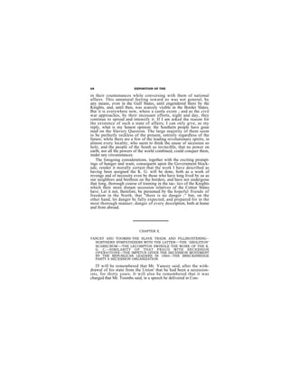 68                       EXPOSITION OF THE

in their countenances while conversing with them of national
affairs. This unnatural feeling toward ns was not general, by
any means, even in the Gulf States, until engendered there by the
Knights, and, until then, was scarcely visible in the Border States.
But it is everywhere now, where a castle exists ; and as the civil
war approaches, by their incessant efforts, night and day, they
continue to spread and intensify it. If I am asked the reason for
the existence of such a state of affairs, I can only give, as my
reply, what is my honest opinion: the Southern people have goue
mad on the Slavery Question. The large majority of them seem
to be perfectly reckless of the present, entirely regardless of the
future; while there are a few of the leading revolutionary spirits, in
almost every locality, who seem to think the eause of secessien so
holy, and the people of the South so invincible, that no power on
earth, nor all the powers of the world combined, could conquer them,
nnder any circumstances.
   The foregoing considerations, together with the exciting prompt-
ings of hunger and want, consequent upon the Government block-
ade, render it morally certain that the work I have described as
having been assigned the K. G. will be done, both as a work of
revenge and of necessity even by those who have long lived by us as
our neighbors and brethren on the borders, and have not undergone
that long, thorough course of training in the tac- tics of the Knights
which their more distant secession relatives of the Cotton States
have. Let it not, therefore, be presumed by the hopeful friends of
freedom in the North, that "there is no danger ;" bnt, on the
other hand, let danger bc fully expected, and prepared for in the
most thorough manner; danger of every description, both at home
and from abroad.




                            CHAPTER X.

YANCEY AND TOOMBS-THE SLAVE TRADE AND FILLIBUSTERING--
  NORTHERN SYMPATHIZERS WITH THE LATTER—THE "ABOLITION"
  SCARECROW—THE LECOMPTON SWINDLE THE WORK OF THE K.
  G. C.—SIMILARITY OF THAT FRAUD WITH SECESSION
  OPERATIONS—THE IMPETUS GIVEN THE SECESSION MOVEMENT
  BY THE REPUBLICAN LEADERS IN 1860—THE BRECKINRIDGE
  PARTY A SECESSION ORGANIZATION.

   IT will be remembered that Mr. Yaneey said, after the with-
drawal of his state from the Union' that he had been a secession-
ists, for thirty years. It will also be remembered that it was
charged that Mr. Toombs said, in a speech he delivered in Con-
 
