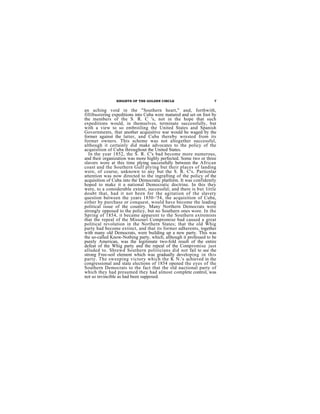 KNIGHTS OF THE GOLDEN CIRCLE                      7


an aching void in the "Southern heart," and, forthwith,
fillibustering expeditions into Cuba were matured and set on foot by
the members of the S. R. C 's, not in the hope that such
expeditions would, in themselves, terminate successfully, but
with a view to so embroiling the United States and Spanish
Governments, that another acquisitive war would be waged by the
former against the latter, and Cuba thereby wrested from its
former owners. This scheme was not altogether successful,
although it certainly did make advocates to the policy of the
acquisition of Cuba throughout the United States.
  In the year 1852, the S. R. C's bad become more numerous,
and their organization was more highly perfected. Some two or three
slavers wore at this time plying successfully between the African
coast and the Southern Gulf plying but their places of landing
were, of course, unknown to any but the S. R. C's. Particnlar
attention was now directed to the ingrafting of the policy of the
acquisition of Cuba into the Democratic platform. It was confidently
hoped to make it a national Democratic doctrine. In this they
were, to a considerable extent, successful; and there is but little
doubt that, had it not been for the agitation of the slavery
question between the years 1850–'54, the acquisition of Cuba,
either by purchase or conquest, would have become the leading
political issue of the country. Many Northern Democrats were
strongly opposed to the policy, but no Southern ones wore. In the
Spring of 1854, it became apparent to the Southern extremists
that the repeal of the Missouri Compromise bad caused a great
political revolution in the Northern States; that the old Whig
party had become extinct, and that its former adherents, together
with many old Democrats, were building up a new party. This was
the so-called Know-Nothing party, which, although it professed to be
purely American, was the legitimate two-fold result of the entire
defeat of the Whig party and the repeal of the Compromise just
alluded to. Shrewd Southern politicians did not fail to see the
strong Free-soil element which was gradually developing in this
party. The sweeping victory which the K N.'s achieved in the
congressional and state elections of 1854 opened the eyes of the
Southern Democrats to the fact that the old nactional party of
which they had presumed they had almost complete control, was
not so invincible as had been supposed.
 