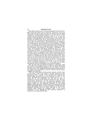 70                       EXPOSITION OF THE
  Who desires better proof ef the determination of the secession-
ists, North and South, not to allow the "Abolition" fire to go
down, than the course which was taken by them to force the great
Lecompton swindle through Cengress at its 35th session ? That
swindle was the legitimate concoction of the K. G. C., and was
produced and presented in the manner that it was, for the sele
purpose of strengthening the free-soil element in the Ncrth, and
dividing the Democratic party. Notwithstanding all the "out-
rages" that were committed in "Bleeding Kansas," the conserva-
tive people of the Free States had elected "Grauny" Buchanan
on the principle of non-intervention, by a large majority, in 1856;
and _t was plainly obvious that something a little stronger than
the rcpeal of the Missouri Compromise and the doctrine of Piepu-
lar Sovereignty was required to thoroughly " abolitionize " the
North. The so-called Constitution, framed by the K. G. C. Con-
vention at Lecempton, was considered the very thing that would
accomplish the work. In electing delegates to that Convention,
the same "coercive" appliances were used to secure the success
of the pro-slavery ticket that are now used to elect delegates te a
secession conveution, and the same fraud and trickery were mani-
fested in its deliberations that have since characterized the secret
sessicns of every secession body that has convened. It is also
true, and I here record it as a matter of history, that the same
class of arguments was used, both by the K. G. C. of the South
and their truckling followers in the North, to prove the legality
of the Lecompton Constitution as is now used, by the same
individucals, to prove the legitimacy of a secession ordinance.
  How any man with one particle of honesty or consistency could
come before the intelligent masses of the Free States advocating
thc claims of a presidential platform, the very framers of which
had been, more or less, engaged in the Lecompton secession scheme, is
an enigma, the unraveling of which I confess myself totally
incapablc of performing.
  While the world stands, and the people continue to think, there
is one thing which will remain a lasting disgrace to the
Republican party. I allude to the assistance they rendered the
Breckinridge secessionists, in the campaign of 1860, in the
North. Although totally ignorant of the secrets of te K. G. C., by
whom Mr. B. was nominated, yet they did far more to
popularize his ticket north of Mason and Dixon's lino, than the
secessionists themselves. All the senatorial speeches made
against Douglas by such men as Benjamin and Joff Davis, were
eagerly sought for, and vigorously circulated, by the leading
Republicans throughout the country. Further, the same partisans used
almost superhuman efforts to swell the numbers at all the seeession
ratificatiou meetings that were called, froth time to time, in the
Northern States, during the campaign. While it was utterly
impossible for the Republicans and Secession Democrats to
harmonize on a single principle, they
 