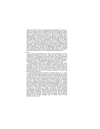 agreed to unite in their mutnal hatred of Douglas: Of course it
  was to the interest of the .Republicans that the 'Democratic party
  should be divided; and, according to the rules of political warfare,
  there is nothiug wrong in one party taking advantage of the
  disconcerted coudition of another, to secure a victory. But I
  appreend there is an honorable way of profiting by such adlvantages.
  The Republicans must have seen that the Breckinridge ticket was a
  sccessiou ticket' and that, consequently, the favoriug of it, either
  directly or indirectly, was the promotion of rebellion and civil
  war. 'to have acted honorably in the matter, dwellers, would
  havc been to discuss and enforce the merits of their ewe platform and
  candidates, and let both Breckinridge and Douglas tickets entirely
  alone, especially the former. The Republicans certainly were the
  more natural friends and allies of the Douglas men' as it regarded
  the maintenance of the Union 'and time enforcement cf the. laws,
  as has lawn tally proven sine° the outbreak of the present revo-
lution.
     I was myself a Republican, and a warm supporter of the
  Republican platform, but never could get the consent of my
  consistency to encourage the secession ticket. The real criminality
  of such an encouragement, however, never fully appeared to me
  until I traveled South, and them, both in castle and out doors,
  heard the K. G. C. congratulating themselves over the " valuable "
  assistance rendered. them by the " Abolitionists" of the North.
     The Republican party has a platform of which it may justly
  be prond, and has done many highly estimable things; but the
  promotion of the secession ticket in the Free States during the
  campaign of 1860 vas not one of those things. Should it survive
  the present storm, and again present its chaims to the people of
  this government, let it never be guilty of another so gross and
  fatal a crime as this was.
     In due keeping with the manner in which the K. G. C. tried
  to palm the Lecompton swindle on the honest-thinking masses,
  in 1857–'58, and in precisely the same spirit in which they have since
  conducted the secret session of their secession conventicns,
  and forced their secession ordinances upon their fellow. citizens,
  we now find theta conducting all their present diabolical
  schemes. Having assumed the, capacity of "Confederate " rulers,
  and having deprived the people, by armed mob suasion, of all their
  power, they form a bogus government, establish bogus laws, and, by
  the most inhuman, brutal means, form the rightful sovereigns of
  the land to obey them. Wherever they have the power, they
  arraign, try, and hang, as a traitor, a man, for merely asserting
  his preference of the United States Government ; they confiscate
  and plunder the property of those who refuse to take up arms against
  their country ; they beat and mercilessly abuse a man for merely
  saying that the fanatics of the North and South are equally to
  blame for the present unhappy state of affairs; they, in their
  fiendish madness, even
 