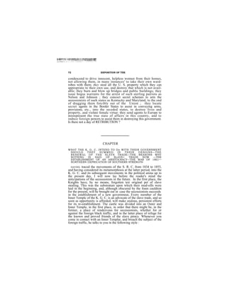 72                       EXPOSITION OF THE

condescend to drive innocent, helpless women from their homes,
not allowing them, in many instances' to take their own ward-
robes with them; they steal all the U. S. property which they can
appropriate to their own use, and destroy that which is not avail-
able; they burn and blow up bridges and public buildings; they
issue bogus warrants for the arrest of such sterling patriots as
Nelson and Johnson ; they concoct secret schemes to arm the
secessionists of sueh states as Kentucky and Maryland, to the end
of dragging them forcibly out of the Union ; they locate
secret agents in the Border States to assist in conveying arms,
provisions, etc., into the seceded states, to destroy lives and
property, and violate femalc virtue: they send agents to Europe to
misrepresent the true state of affairs in this country, and to
indnce foreign powers to assist them in destroying this government.
Is there not a day of RETRIBUTION ?




                           CHAPTER
WHAT THE K. G. C. INTEND TO Do WITH THEIR GOVERNMENT
 SHOULD    THEY    SUMMED    IN   THEI R  DESI GNS—THE
 RENEWAL OF THE SLAVE TRADE—THE REASONS WHY
 NOTHING   IS  SAID   OF   SLAVE+   TRADE   NOW   —THE
 ESTABLISHMENT OF AN ARISTOCRACY—THE WAR OF 1861—
 NORTHERN DEPRICATION OF SOUTHERN STRENGTH
  HAVING traced the movements of the S. R. C. from 1834 to 1855,
and having considered its metamorphosis at the latter period, into the
K. G. C. and its subsequent movements in the political arena up to
the present day, I will now lay before the reader's mind the
anticipations of the secessionists in the future. In the first place, the
Knights have, by no means, forgotten teir original pet of slave
stealing. 'l'his was the substratum upon which their mud-sills were
laid in the beginning, and, although obscured by the foam cauldron
for the present, will he brought out in case the secessionists succeeds
in the establishment of a new governmeut, Every member of the
Inner Templc of the K. G. C. is an advocate of the slave trade, and so
soon as opportunity is afforded, will make zealous, persistent efforts
for its re-establishment. The castle was divided into an Outer and
Inner Temple, in the first place, in order that there might be, in the
former, a place of rendezvous for secessionists, whether for or
against the foreign black traffic, and in the latter place of refuge for
the known and proved friends of the slave piracy. Whenever you
come in contact with an Inner Templar, and broach the subject of the
foreign traffic, he talks to you in the following style :
 