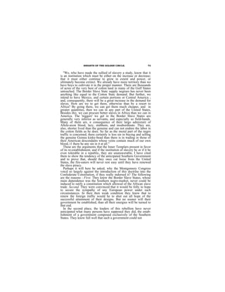 KNIGHTS OF THE GOLDEN CIRCLE.                       73


   "We, who have made the sullied of slavery a study, know that it
is an institution which must be either on the increase or decrease;
that it must either continue to grow in extent and power, or
ultimately become extinct. We already have more territory than we
have boys to cultivate it in the proper manner. There are thousands
of acres of the very best of cotton land in many of the Gulf States
untouched. The Border Slave Statc supply negroes has never been
anything like equal to the Cotton Statc demand. But further, we
intend to have Mexico, and certain portions or Central America ;
and, consequently, there will be a great increase in the demand for
slaves. How are we to get them, otherwise than by a resort to
Africa? By going there, we can get them much cheaper, and in
greater quantities, then we can in any part of the United States,
Besides this, we can procure better slaves in Africa than we can in
America. The 'niggers' we get in the Border Slave States aro
generally very inferior as servants, and especially so field-hands.
Many of them are, n consequence of their largo admixture of
Allele-axon blood, lazy, stubborn, and insubordinate. They are,
also, shorter lived than the genuine and can not endnre the labor in
the cotton fields as he does. So far as the moral part of the negro
traffic is concerned, there certainly is less sin in buying and selling
the genuine Guinea kinky-bead than there is in trading in those of
their American descendants whose veins contain much of our own
blood, i1 there he any sin in it at all."
   These are the arguments that the Inner Templars present in favor
of its re-establishment; and if the institution of slavery be or if it be
even tolerable in a republic, they are unanswerable, I have cited
them to show the tendency of the anticipated Southern Government
and to prove that, should they once cut loose from the United
States, the fire-eaters will never rest easy until they have renewed
the slave piracy.
   Perhaps it will here be asked, why the Montgomery Congress
votcd so largely against the introduction of this doctrine into the
Confederate Constitution, if they really indorsed it? The following
are the reasons : First. They knew the Border Slave States, whose
main dependence was the Southern negro-market, never could be
induced to ratify a constitution which allowed of the African slave
trade. Second. They were convinced that it would be folly to hope
to secure the sympathy of any European power under such
circumstances. In their then weak condition they knew that to
renew the foreign traffic would he to shut out all hope of the
successful attainment of their designs. But no sooner will their
government be established, than all their energies will be turned to
that end.
   In the second place, the leaders of this rebellion have never
anticipated what many persons have supposed they did, the estab-
lishment of a government composed exclusively of the Southern
States. They know full well that such a government could not
 
