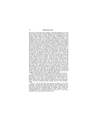 74                       EXPOSITION OF THE

long exist. It has been their intention, from the beginning, to secure
the annexation of all the great Middle and Northwestern States, or, at
least, a great portion of them. Without the co-operation of those
Northern States which lie along the lower Ohio and Mississippi, their
produce trade would be seriously impaired, and likely to be
suspended at any time. Of the Southern and Northwestern States they
intended to form what they term a limited aristocracy—a government
which has been, for years, considered by the nabobs of the South as
far better and more permanent than a republic. Many of the leading
citizens of the South have told me that they had regarded the present
form of the American Government as a failure, for a long time; that it
had, almost from the very beginning, manifested a great lack of
power and efficiency. This idea may truly seem strange, when it is
remembered that Thomas Jefferson, a Southern man, was the father of
Democracy; that he, with almost all the Southern statesmen of his
time, waged an uncompromising war against the more centralizing
doctrines of Federalism; and that, from his day to 1856, the
stronghold of Democracy has been the South. The aristocracy alluded
to is to be governed by a dictator, who may hold his office for life,
unless deposed by the Congress. None but the wealthy are to be
allowed a vote, and no one who is not known to have large interests
in slave property is to be allowed to hold any office ; and none but the
most genuine of the chivalry are to be allowed a seat in the
Confederate Parliament, These latter, when proved and chosen, are,
liko the dictator, to be allowed to continue in office fur life, and when
they die, their successors are to be chosen from among their
descendants. In short, the intention of the secessionists is to have a
more powerful monarchy than that of England. Them steps toward its
consummation are, however, to be gradual. By thus wresting the
power of the government from the people, and placing it in the hands
of the aristocracy, they could re-open the slave-trade, and carry on
aggressive and acquisitive wars to any desirable extent.
    What change may have becn effected in the designs of the K. G.
C. since the unanimous uprising of all the Free States, and the
apparent division in many of thc Border Slave States, I know not,
but certain I are that they still contemplate the cstablishment of a
government vastly more centralized than the one we now live
under. Without the constant aid of a standing army and an efficient
navy, no power composed of Slave States can, for a day, maintain
itself.
    Thus it will be seen that the present revolution is not only
intended to sunder the bonds that bind the Union together, but to
prove the experiment of self-government a failure, and to crush once
and forever, the last remaining hope of freedom to the world. The
military discipline so strictly enforced in the "Articles of War "
promulgated by the "American Legion of the K. G. C., has strict
reference to the continual use which is to be
 