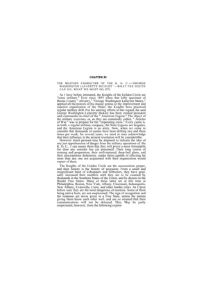CHAPTER XI

THE MILITARY CHARACTER OP THE K. G. C. —"GEORGE
 WASHINGTON L A F A Y E T T E B I C K L E Y "— WH A T T H E S O U T H
 C A N D O ; WH A T W E M O S T DO, ETC.

  As I have before intimated, the Knights of the Golden Circle are
"some military." Ever since 1855 when that lofty specimen of
Boone County " chivalry," "George Washington Lafayette Maley,"
applied all the powers of his master genius to the improvement and
superior organization of the Order, the Knights have practiced
regular military drill. For his untiring efforts in this regard, the said
George Washington Lafayette Bickley has been created president
and cominander-in-chief of the " American Legion." The object of
the military exercises, or, as they are commonly called, " Articles
of War," was to prepare for the "impending crisis." Every castle is,
in truth, a regular military company, the State Legions are brigades,
and the American Legion is an army. Now, when we come to
consider that thousands of castles have been drilling two and three
times per week, for several years, we must at once acknowledge
that their influence in the present revolution will be considertible.
  However much persons may be disposed to ridicule the idea of
any just apprehension of danger from the military operations of. the
K. G. C., 1 can assure them that they will prove a more formidable
foe than any outsider has yet presumed. Their long course of
training and preparation, their well-matured, deep-laid plans, and
their unscrupulous dishonesty, reader them capable of effecting far
mere than any one not acquainted with their organization would
expect of them.
  The Knights of the Golden Circle are the secessionists proper,
and their history is the history of secession. From a small and
insignificant band of kidnappers and filibusters, they have grad-
ually increased their numbers until they are to be counted by
thousands in the Southern States of the Union, and by dozens in the
Border Free States. Many ef these latter are at this time in
Philadelphia, Boston, New York, Albany, Cincinnati, Indianapolis,
New Albany, Evansville, Cairo, and other border cities. As I have
before said, they are the most dangerous of enemies. Some of them
being native born, are not suspicioned. The sign of recognition and
the response are never given in a Free State, unless the parties
giving them know each other well, and are so situated that their
communications will not be detected. They May be justly
suspicioned, however, from the following expres-
 