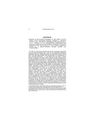 8                               EXPOSITION OF THE




                                  CHAPTER IX
INCREASE OF ANTI-SLAVERY SENTIMENT AT THE NORTH, AND ITS
 EFFECT UPON SOUTHRONS—GENERAL GEORGE C. BICKLEY'S
 ADVENT IN 1855—THE FIRST TO SYSTEMATIZE THE ORDER OF THE K.
 G. C. —DETAILS OF THE ORGANIZATION ORGANIZATION—ITS
 OBJECTS, SOLEMN OATHS, AND FORMS OF INTIATIONS—ITS SECRET
 INFLUENCE UPON THE POLITICS OF THE COUNTRY—SPEECH IN
 CASTLE OF A KNIGHT—GENERAL WILLIAM WALKER AND
 FILLIBUSTERING.


 IN 1855, it was noticed that the anti-slavery sentiment in the North
was growing still stronger, and it was, in fact, generally thought by
Southrons that the Democratic party was becoming almost extinct
there, from the large numbers that liad deserted it in consequence of
their Free-soil proclivities. It was about this time that, a certain
George C. Bickley, who was a native of Boone county, Indiana, but at
the period alluded to, resided in Cincinnati, went South, and, having
espoused the cause of the S. R. C.'s, took it in hand to reduce them to a
more perfect state of organization. Having framed a constitution, by-
laws, and ritual, and having effected thereby all the, to him, necessary
changes and modifications in the Order, he christened it with the
hichly " chivalrous " name of KNIGHTS OF THE GOLDEN CIRCLE.
The several divisions of the K. G. C., according to the constitution,
were called Castles. As in the case of most other secret orders, there
were subordinate castles, and a Grand Castle State Castle, or
Legion.* The officers of the subordinate castle consisted of a
captain, lietutenant, secretary, treasurer, guard (for the inner door,)
sentinel (for the outer door,) a corresponding secretary, and
conductor. The officers of the Grand Castle were the same as those
of the subordinates, with the addition of the prefix Grand. Their
new constitution set forth, in its first article, as one of the principal
objects of the or, the acquisition of Cuba, Mexico, and Nicaragua.
In another article,, the members are pledged to stand united in the
promotion of Souther interest, and opposition to the encroachements
of abolitionism; and still, in another, they are pledged, in case of any
encroachment on the part of the United States Government, to do all
within their power to estab-
  *All the State Legions, or Grand State Castles, are represented by delegates in what is
termed the Grand United States or American Legion. From this body all the laws
governing state and subordinate castles emanate, as also do the military laws, or, as they
are generally termed, "Articles of War." These "Articles of War" require regular military
drill, especially in the use of the bayonet and sword. Knights greatly pride themselves on
their swordsmanship.
 