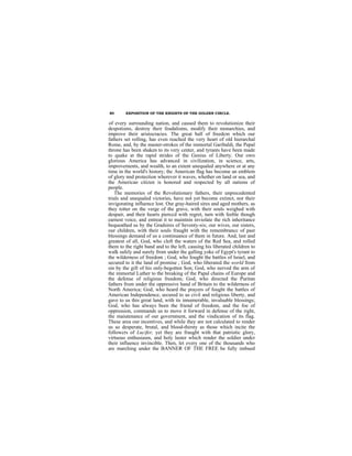 80      EXPOSITION OF THE KNIGHTS OF THE GOLDEN CIRCLE.


of every surrounding nation, and caused them to revolutionize their
despotisms, destroy their feudalisms, modify their monarchies, and
improve their aristocracies. The great ball of freedcm which our
fathers set rolling, has even reached the very heart of old hierarchal
Rome, and, by the master-strokes of the immortal Garibaldi, the Papal
throne has been shaken to its very center, and tyrants have been made
to quake at the rapid strides of the Genius of Liberty. Our own
glorious America has advanced in civilization, in science, arts,
improvements, and wealth, to an extent unequaled anywhere or at any
time in the world's history; thc American flag has become an emblem
of glory nnd protection wherever it waves, whether on land or sea, and
the American citizen is honored and respected by all nations of
people.
   The memories of the Revolutionary fathers, their unprecedented
trials and unequaled victories, have not yet become extinct, nor their
invigorating influence lost. Our gray-haired sires and aged mothers, as
they totter on the verge of the grave, with their souls weighed with
despair, and their hearts pierccd with regret, turn with feeble though
earnest voice, and entreat it to maintnin inviolate the rich inheritance
bequeathed us by the Gradsires of Seventy-six; our wives, our sisters,
our children, with their souls fraught with the remembrancc of past
blessings demand of us a continuance of them in future. And, last and
greatest of all, God, who cleft the waters of the Red Sea, and rolled
them to the right band and to the left, causing his liberated children to
walk safely and surely from under the galling yoke of Egypt's tyrant to
the wilderness of freedom ; God, who fought the battles of lsrael, and
secured to it the land of promise ; God, who liberated the world from
sin by the gift of his only-begotten Son; God, who nerved the arm of
the immortal Luther to the breaking of the Papal chains of Europe and
the defense of religious freedom; God, who directed the Puritan
fathers from under the oppressive hand of Britain to the wilderness of
North America; God, who heard the prayers of fought the battles of
American Independence, secured to us civil and religious liberty, and
gave to us this great land, with its innumerable, invaluable blessings;
God, who has always been the friend of freedom, and the foe of
oppression, commands us to move it forward in defense of the right,
the maiutenance of our government, and the vindication of its flag.
These area our incentives, and while they are not calculated to render
us so desperate, brutal, and blood-thirsty as those which incite the
followcrs of Lucifer, yet they are fraught with that patriotic glory,
virtuous enthusiasm, and holy luster which render the soldier undcr
their influence invincible. Then, let every one of thc thousands who
are marching under the BANNER OF THE FREE be fully imbued
  ih h          f    h h i fi h i i h                 fh      i     d h

                                THE END.
 