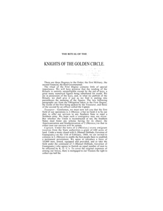 THE RITUAL OF THE



 KNIGHTS OF THE GOLDEN CIRCLE.


  There are three Degrees to the Order; the first Military, the
second Financial, the third Governmental.
  The ritual of the First Degree contains little of special
importance. We will here premise that the rending of the
Rituals is entirely unintelligible except by the aid of keys, a
great many numerical figures being substituted for words. We
are in possession of the keys, and, in what we publish of the
Rituals, we shall give it just as we find it, putting into
parentheses the meaning of the figures. The two following
paragraphs are from the Obligation taken iu the First Degree,
the words of the first being spoken by the Treasurer, and those
of the second by an officer called the Captain
  Treasurer : Gentlemen, we must now tell you that the first
field of our operations is 2 (Mexico ;) but we hold it to be our
duty to offer our services to any Southern State to repel a
Northern army. We hope such a contigency may not occur.
But whether the Union is reconstructed or not, the Southern
States must foster any scheme having for its object. the
Americanization and Southernization of 2 (Mexico,) so that in
either case our success will be certain,
  Captain. Under the laws of 2 (Mexico,) every emigrant
receives from the State authorities a grant of 640 acres of
land. Under a treaty closed with 8, (Manuel Doblado, Governor of
Guanajuato,) on the 11th of February, 1860, we are invited to
colonize in 2, (Mexico) to enable the best people there to establish
a permanent government. We agree to introduce a force of
16,000 men, armed, equipped and provided, and to take the
field under the command of 3 (Manuel Doblado, Governor of
Guanajuato,) who agrees to furnish an equal number of men to
be officered by K. G. C.'s. To cover the original expenses of
arming our forces, there is mortgaged to our Trustees the right to
collect one half the
        6
 