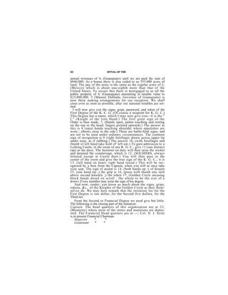 82                        RITUAL OF THE


annual revenues of 4, (Guanajuato) until we are paid the sum of
$840,000. As a bonus there is also ceded to us 355,000 acres of
land. The pay of the army is the same as the regular army of 2,
(Mexico) which is about one-eighth more than that of the
United States. To secure this there is mortgaged to us all the
public property of 4, (Guanajuato) amounting in taxable value to
$23,000,000. 3 (Manuel Doblado, Governor of Guanajuato) is
now there making arrangements for our reception. We shall
cross over as soon as possible, after our national troubles are set-
tled.
  I will now give you the signs, grips, password, and token of the
First Degree of the K. C. G. (Of course a misprint for K. G. C.)
This Dcgree has a name, which I may now give you—it is the "
I," (Knight of the Iron Hand.) The first great sign of the
Order is thus made, 7, (Hands open, palms touching and resting
on the top or the head, fingers pointed upwards.) The answer to
this is 8 (open hands touching shoulder where epaulettes are
worn ; elbows close to the side.) These are battle-field signs, and
are not to be used under ordinary circumstances. The common
sign of recognition is 9 (right forefinger drawn across upper lip
under nose, as if rubbing.) The answer 10, (with forefinger and
thumb of left hand take hold of' left ear.) To gain admission to a
Lorking Castle, or the room of any K. G. C., give 11 (one distinct
rap) at the door, The Sentinel on duty will then raise the wicket
and demand the countersign, which is 12, (SOLDIERS, always
lettered except at Castle door.) You will then pass to the
center of the room and give the true sign of the K. G. C.; it is
13. (left hand on heart; right hand raised.) This will be rec-
ognized by a bow from the Captain, when you will at once take
your seat. The sign of assent is 14, (both hands up ;) of dissent
15, (one hand tip ;) thc grip is 16, (press with thumb one inch
above second knnckle ;) the token 17, (Golden Circle encasing
block bands dosed on scroll : the whole to be the size of a
dime) Every member may wear the sign of his degree.
    And now, reader, yon know as much about the signs, grips,
tokens, &c., of the Knights of the Golden Circle as they them-
selves do. We may here remark that the initiation fee for the
First Degree is one dollar, for the Second five dollars, for the
Third ten.
    From the Second or Financial Degree we need give but little.
The following is the closing part of the initiation:
Captain. The head quarters of this organization are at 23,
(Monterey) where most of the stores and munitions are depos-
ited. The Financial Head quarters are at —; Col. N. J. Scott
is at present Financial Chairman.
    Inspector.     *       *
    Lieutenant. *         *
 