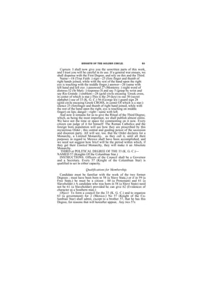 KNIGHTS OF THE GOLDEN CIRCLE.                    83

  Captain. I shall now give you the unwritten parts of this work,
and I trust you will be careful in its use. If a general war ensues, we
shall dispense with the First Degree, and rely on this and the Third.
  Name—18 (True Faith :) sign—25 (fore finger and thumb of
right hands joined, while with thc rest of the hand upon the right
eye is touching with the middle finger,) answer—26 (same with
left hand and left eye :) password 27 (Monterey :) night word of
distress-32 (St Mary :) response-3I and say 5 (grasp by wrist and
say Rio Grande :) emblem—28 (gold circle encasing Greek cross,
in center of which is star.) This is the 29 (key) to our 30 (secret
alphabet:) use of 33 (K. G. C.) 56 (Gcorge ley:) guard sign 28
(gold circle encasing Greek CROSS, in center Of which is a star;)
silence 25 (forefinger and thumb of right hand joined, while with
the rest of the hand open the right, eye is touching on middle
finger) on lips; danger—right—same with left.
  And now it remains for us to give the Ritual of the Third Degree,
which, as being the most importaut, we shall publish almost entire.
We have not the time or space for commenting on it now. Every
citizen can judge of it for himself: The Roman Catholics and the
foreign born population will see how they are proscribed by this
mysterious Order ; this central and guiding power of the secession
and disunion party. All will see, too, that the Order declares for a
Monarchy, a Limited Monarchy, as they call it, until all their
purposes in regard to Mexico shall have been accomplished, and
we need not suggest how bricf will be the period within which, if
they get their Limited Monarchy, they will make it an Absolute
Monarchy.
   THIRD or POLITICAL DEGREE OF THE 33 (K. G. C.)—
NAMED 57 (Knights Of the Columbian Star.)
  INSTRUCTIONS: Officers of the Council shall be a Governor
and a Secretary. Every 57 (Knight of the Columbian Star) is
qualified to act in either capacity.
                       Qualifications for Membership.
  Candidate must be familiar with the work of the two former
Degrees ; must have been born in 58 (a Slave State,) or if in 59 (a
Free State,) he must be a citizen ; 60 (a Protestant) and 61 (a
Slaveholder.) A candidate who was horn in 58 (a Slave State) need
not be 61 (a Slaveholder) provided he can give 62 (Evidences of
character as a Southern man.)
  Object: To form a council for the 33 (K. G. C.) and to organize
63 (a government) for 2 (Mexico.) No 57 (Knight of the Co-
lumbian Star) shall admit, except to a brother 57, that he has this
Degree, for reasons that will hereafter appear. Any two 57s
 