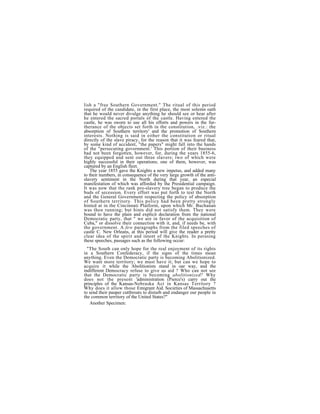 lish a "free Southern Government." The ritual of this period
required of the candidate, in the first place, the most solemn oath
that he would never divulge anything he should see or hear after
he entered the sacred portals of the castle. Having entered the
castle, he was sworn to use all his efforts and powers in the fur-
therance of the objects set forth in the constitution, .viz.: the
absorption of Southern territory' and the promotion of Southern
interests. Nothing is said in either the constitution or ritual
directly of the slave piracy, for the reason that it was feared that,
by some kind of accident, "the papers" might fall into the hands
of the "persecuting government.' This portion of their business
bad not been forgotten, however, for, during the years 1855-6,
they equipped and sent out three slavers; two of which were
highly successful in their operations; one of them, however, was
captured by an English fleet.
    The year 1855 gave the Knights a new impetus, and added many
to their numbers, in consequence of the very large growth of the anti-
slavery sentiment in the North during that year, an especial
manifestation of which was afforded by the Presidential campaign.
It was now that the rank pro-slavery tree began to produce the
buds of secession. Every effort was put forth to test the North
and the General Government respecting the policy of absorption
of Southern territory. This policy had been pretty strongly
hinted at in the Cincinnati Platform, upon which Mr. Buchanan
was then running; but hints did not satisfy them. They were
bound to have the plain and explicit declaration from the national
Democratic party, that " we are in favor of the acquisition of
Cuba," or dissolve their connection with it, and, if needs be, with
the government. A few paragraphs from the filed speeches of
castle C. New Orleans, at this period will give the reader a pretty
clear idea of the spirit and intent of the Knights. In perusing
these speeches, passages such as the following occur:
  "The South can only hope for the real enjoyment of its rights
in a Southern Confederacy, if the signs of the times mean
anything. Even the Democratic party is becoming Abolitionized.
We want more territory; we must have it; but can we hope to
acquire it while the Abolitionists stand in oar way, and the
indifferent Democracy refuse to give us aid ? Who can not see
that the Democratic party is becoming abolitionized? Why
does not the present 'administration (Pierce's) carry out the
principles of the Kansas-Nebraska Act in Kansas Territory ?
Why does it allow those Emigrant Aid. Societies of Massachusetts
to send their pauper cutthroats to disturb and endanger our people in
the common territory of the United States?"
   Another Specimen:
              h       b     d      i     h      hi     l
 