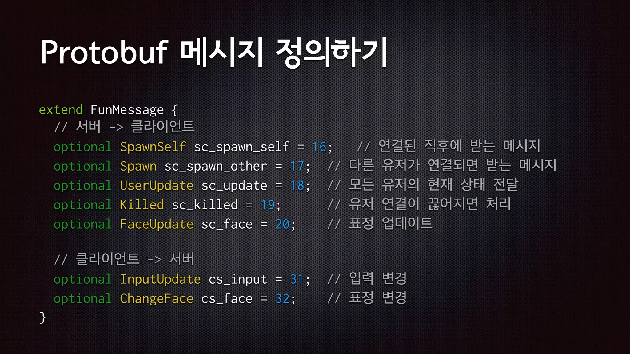 Protobuf 메시지 정의하기
extend FunMessage {
// 서버 -> 클라이언트
optional SpawnSelf sc_spawn_self = 16; // 연결된 직후에 받는 메시지
optional Spawn sc_spawn_other = 17; // 다른 유저가 연결되면 받는 메시지
optional UserUpdate sc_update = 18; // 모든 유저의 현재 상태 전달
optional Killed sc_killed = 19; // 유저 연결이 끊어지면 처리
optional FaceUpdate sc_face = 20; // 표정 업데이트
// 클라이언트 -> 서버
optional InputUpdate cs_input = 31; // 입력 변경
optional ChangeFace cs_face = 32; // 표정 변경
}
 