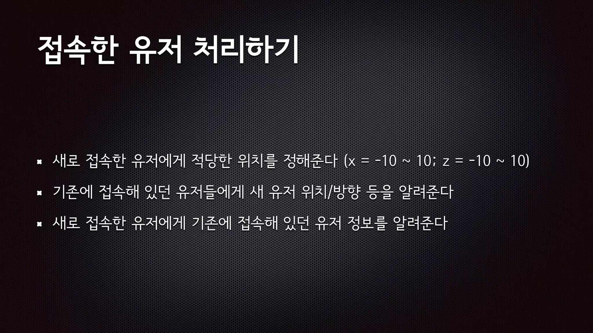 접속한 유저 처리하기
새로 접속한 유저에게 적당한 위치를 정해준다 (x = -10 ~ 10; z = -10 ~ 10)
기존에 접속해 있던 유저들에게 새 유저 위치/방향 등을 알려준다
새로 접속한 유저에게 기존에 접속해 있던 유저 정보를 알려준다
 