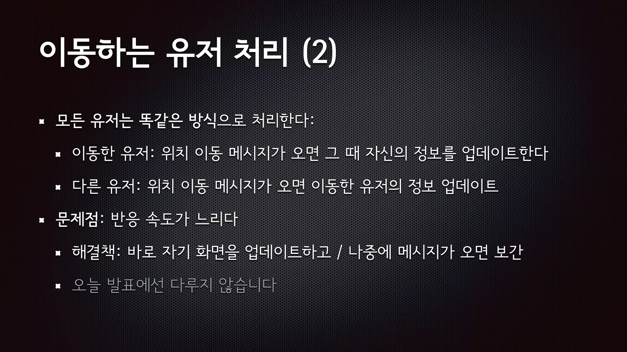 이동하는 유저 처리 (2)
모든 유저는 똑같은 방식으로 처리한다:
이동한 유저: 위치 이동 메시지가 오면 그 때 자신의 정보를 업데이트한다
다른 유저: 위치 이동 메시지가 오면 이동한 유저의 정보 업데이트
문제점: 반응 속도가 느리다
해결책: 바로 자기 화면을 업데이트하고 / 나중에 메시지가 오면 보간
오늘 발표에선 다루지 않습니다
 
