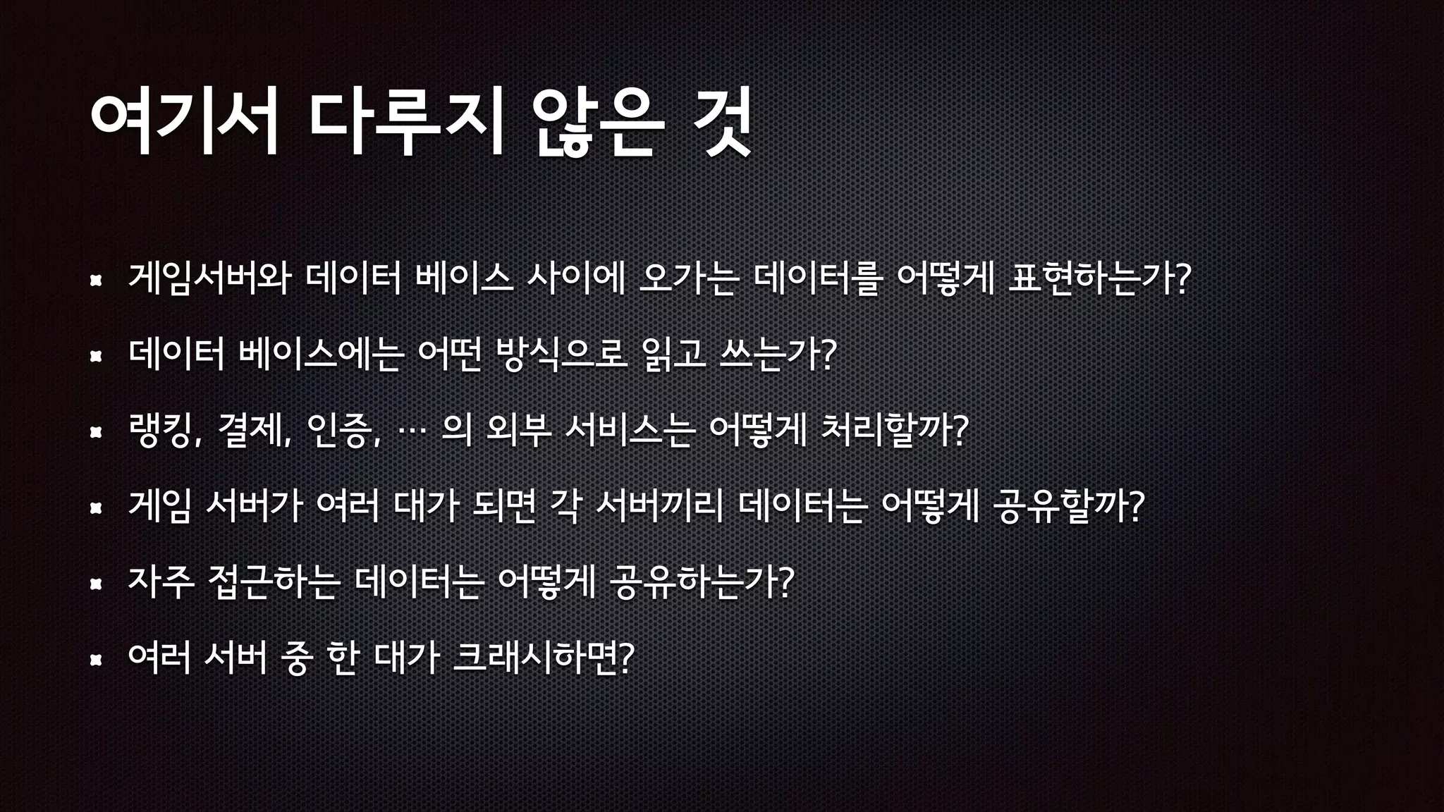 여기서 다루지 않은 것
게임서버와 데이터 베이스 사이에 오가는 데이터를 어떻게 표현하는가?
데이터 베이스에는 어떤 방식으로 읽고 쓰는가?
랭킹, 결제, 인증, … 의 외부 서비스는 어떻게 처리할까?
게임 서버가 여러 대가 되면 각 서버끼리 데이터는 어떻게 공유할까?
자주 접근하는 데이터는 어떻게 공유하는가?
여러 서버 중 한 대가 크래시하면?
 