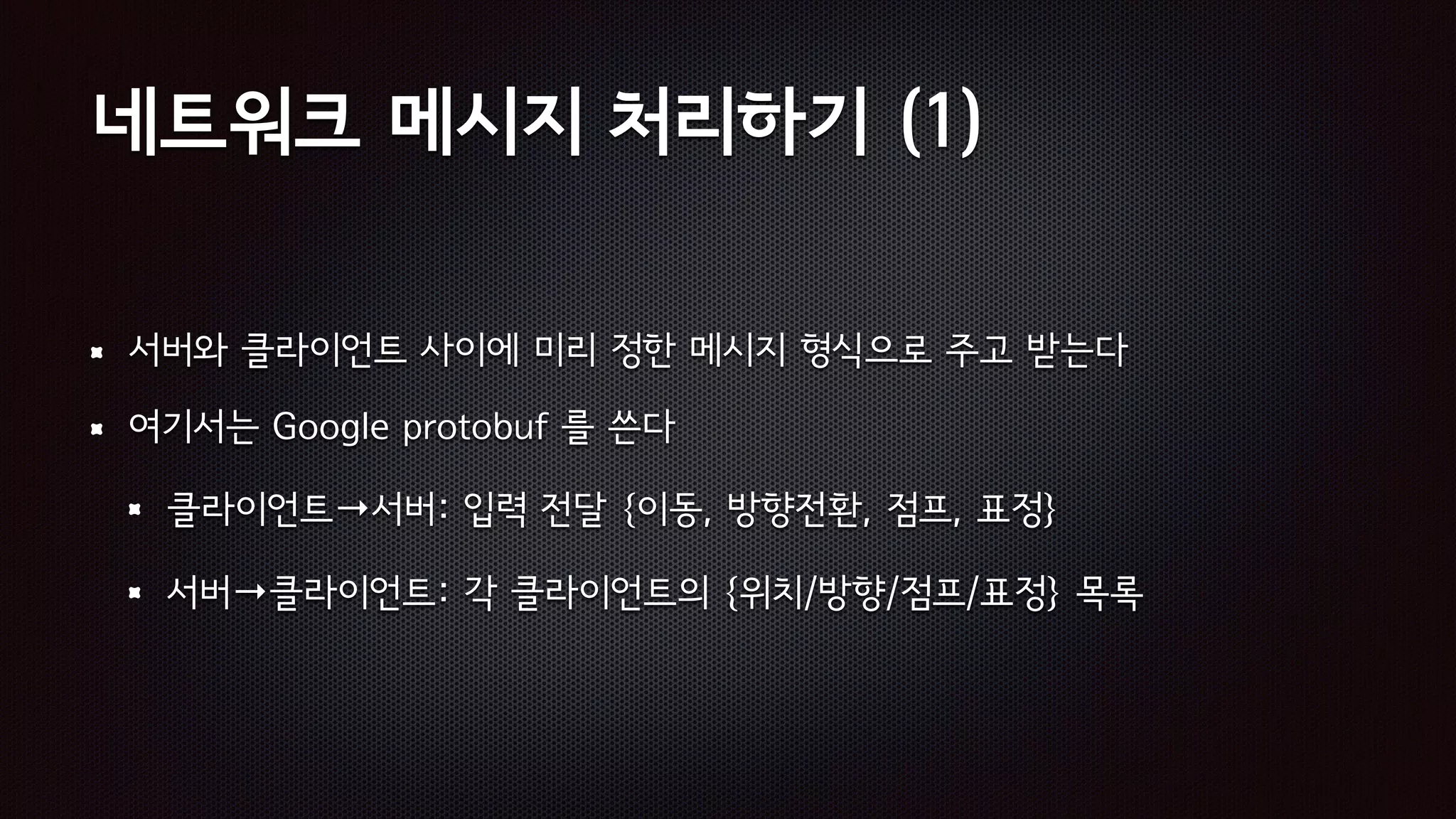 네트워크 메시지 처리하기 (1)
서버와 클라이언트 사이에 미리 정한 메시지 형식으로 주고 받는다
여기서는 Google protobuf 를 쓴다
클라이언트→서버: 입력 전달 {이동, 방향전환, 점프, 표정}
서버→클라이언트: 각 클라이언트의 {위치/방향/점프/표정} 목록
 