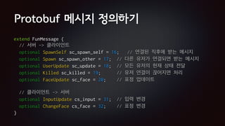 Protobuf 메시지 정의하기
extend FunMessage {
// 서버 -> 클라이언트
optional SpawnSelf sc_spawn_self = 16; // 연결된 직후에 받는 메시지
optional Spawn sc_spawn_other = 17; // 다른 유저가 연결되면 받는 메시지
optional UserUpdate sc_update = 18; // 모든 유저의 현재 상태 전달
optional Killed sc_killed = 19; // 유저 연결이 끊어지면 처리
optional FaceUpdate sc_face = 20; // 표정 업데이트
// 클라이언트 -> 서버
optional InputUpdate cs_input = 31; // 입력 변경
optional ChangeFace cs_face = 32; // 표정 변경
}
 
