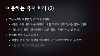 이동하는 유저 처리 (2)
모든 유저는 똑같은 방식으로 처리한다:
이동한 유저: 위치 이동 메시지가 오면 그 때 자신의 정보를 업데이트한다
다른 유저: 위치 이동 메시지가 오면 이동한 유저의 정보 업데이트
문제점: 반응 속도가 느리다
해결책: 바로 자기 화면을 업데이트하고 / 나중에 메시지가 오면 보간
오늘 발표에선 다루지 않습니다
 