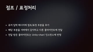 점프 / 표정처리
유저 입력 메시지에 점프/표정 부분을 추가
해당 부분을 서버에서 감지하고 다른 클라이언트에 전달
전달 받은 클라이언트는 Unity-chan! 인스턴스에 반영
 
