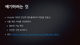 얘기하려는 것
Unity3d 기반의 간단한 멀티플레이어 게임을 만들고,
이를 위한 서버를 작성하면서
필요한 기능 확인
간단한 구현 보여주기
코드: https://github.com/iFunFactory/demo-kgc-2015/
 