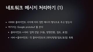 네트워크 메시지 처리하기 (1)
서버와 클라이언트 사이에 미리 정한 메시지 형식으로 주고 받는다
여기서는 Google protobuf 를 쓴다
클라이언트→서버: 입력 전달 {이동, 방향전환, 점프, 표정}
서버→클라이언트: 각 클라이언트의 {위치/방향/점프/표정} 목록
 
