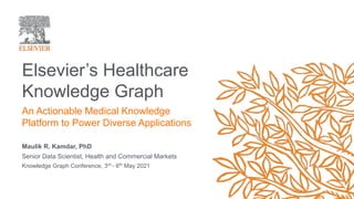 Maulik R. Kamdar, PhD
Senior Data Scientist, Health and Commercial Markets
Knowledge Graph Conference, 3rd
- 6th
May 2021
Elsevier’s Healthcare
Knowledge Graph
An Actionable Medical Knowledge
Platform to Power Diverse Applications
 