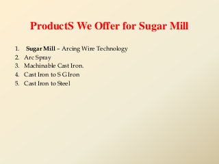 ProductS We Offer for Sugar Mill
1. Sugar Mill – Arcing Wire Technology
2. Arc Spray
3. Machinable Cast Iron.
4. Cast Iron...