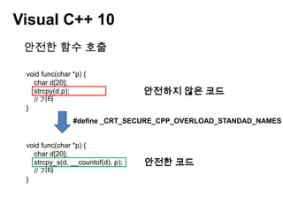 Visual C++ 10안전한 함수 호출void func(char *p) {    char d[20];strcpy(d,p);    // 기타}안전하지 않은 코드#define _CRT_SECURE_CPP_OVERLOAD_STANDAD_NAMES 1 void func(char *p) {    char d[20];strcpy_s(d, __countof(d), p);    // 기타}안전한 코드
