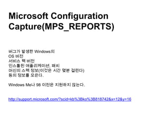 Microsoft Configuration Capture(MPS_REPORTS)버그가 발생한 Windows의 OS 버전서비스 팩 버전인스톨된 애플리케이션, 패치 머신의스펙 정보(이것은 시간 몇분 걸린다)등의 정보를 모은다. Windows Me나 98 이전은 지원하지 않는다.http://support.microsoft.com/?scid=kb%3Bko%3B818742&x=12&y=16