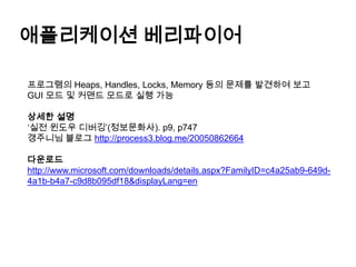 애플리케이션 베리파이어프로그램의 Heaps, Handles, Locks, Memory 등의 문제를 발견하여 보고GUI 모드 및 커맨드 모드로 실행 가능상세한 설명‘실전 윈도우 디버깅’(정보문화사). p9, p747갱주니님블로그http://process3.blog.me/20050862664다운로드http://www.microsoft.com/downloads/details.aspx?FamilyID=c4a25ab9-649d-4a1b-b4a7-c9d8b095df18&displayLang=en
