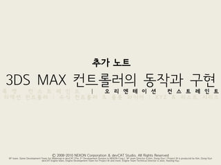추가 노트
3DS MAX 컨트롤러의 동작과 구현
룩 앳  컨 스 트 레 인 트 |  오 리 엔 테 이 션  컨 스 트 레 인 트
리액션 컨트롤러 | 수식 컨트롤러 & 플롯 와이어 | XYZ & 리스트 시리즈




                                      Ⓒ 2008-2010 NEXON Corporation & devCAT Studio. All Rights Reserved
 M2 team, Game Development Team for Mabinogi in devCAT (The 3rd Development Division in NEXON Corp.). M2 team Director is Kim, Dong-Gun | Project W is produced by Kim, Dong-Gun
                           devCAT Engine team, Engine Development Team for Project W and more. Engine Team Technical Director is Jeon, Hyeong-Kyu
 