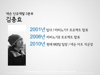 넥슨 신규개발 3본부

김충효
                                           2001년 입사 / 마비노기1 프로젝트 합류
                                           2006년 마비노기2 프로젝트 합류
                                           2010년 현재 M2팀 팀장 / 넥슨 아트 직군장




                                Ⓒ 2010 NEXON Corporation & devCAT Studio. All Rights Reserved
M2 team, Game Development Team for Project W in The 3rd Development Division in NEXON Corp. M2 team Director is Kim, Dungeon | Project W is produced by Kim, Dungeon
 