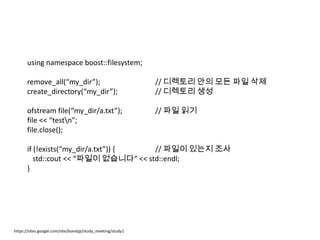 using namespace boost::filesystem;

       remove_all(“my_dir”);                                 // 디렉토리 안의 모든 파일 삭제
       create_directory(“my_dir”);                           // 디렉토리 생성

       ofstream file(“my_dir/a.txt”);                        // 파일 읽기
       file << “testn";
       file.close();

       if (!exists(“my_dir/a.txt”)) {  // 파일이 있는지 조사
          std::cout << “파일이 없습니다“ << std::endl;
       }




https://sites.google.com/site/boostjp/study_meeting/study1
 