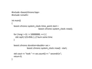 #include <boost/chrono.hpp>
#include <cmath>

int main()
{
  boost::chrono::system_clock::time_point start =
                           boost::chrono::system_clock::now();

    for ( long i = 0; i < 10000000; ++i ) {
      std::sqrt( 123.456L ); // burn some time
    }

    boost::chrono::duration<double> sec =
                 boost::chrono::system_clock::now() - start;

    std::cout << "took " << sec.count() << " secondsn";
    return 0;
}
 